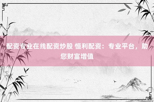 配资专业在线配资炒股 恒利配资：专业平台，助您财富增值
