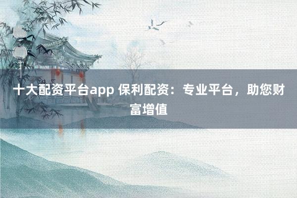 十大配资平台app 保利配资：专业平台，助您财富增值