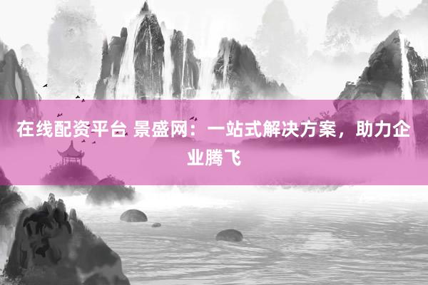 在线配资平台 景盛网：一站式解决方案，助力企业腾飞