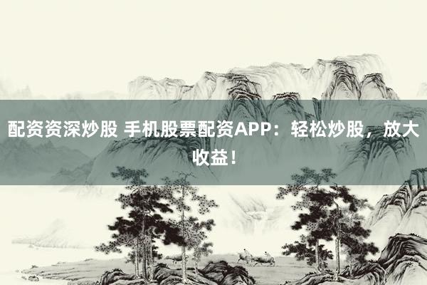配资资深炒股 手机股票配资APP：轻松炒股，放大收益！