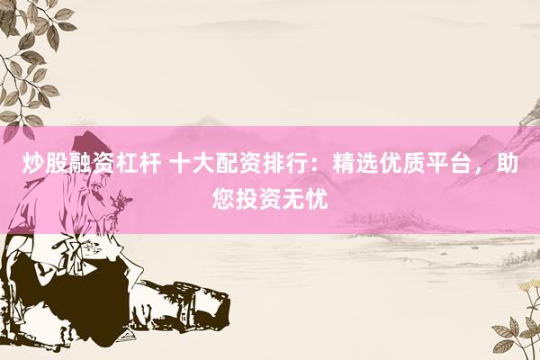 炒股融资杠杆 十大配资排行：精选优质平台，助您投资无忧