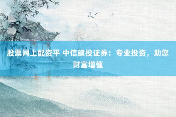 股票网上配资平 中信建投证券：专业投资，助您财富增值