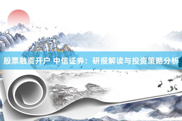 股票融资开户 中信证券：研报解读与投资策略分析