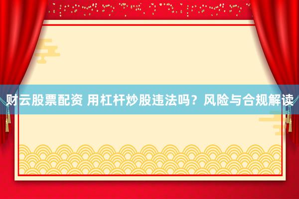 财云股票配资 用杠杆炒股违法吗？风险与合规解读