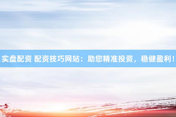 实盘配资 配资技巧网站：助您精准投资，稳健盈利！