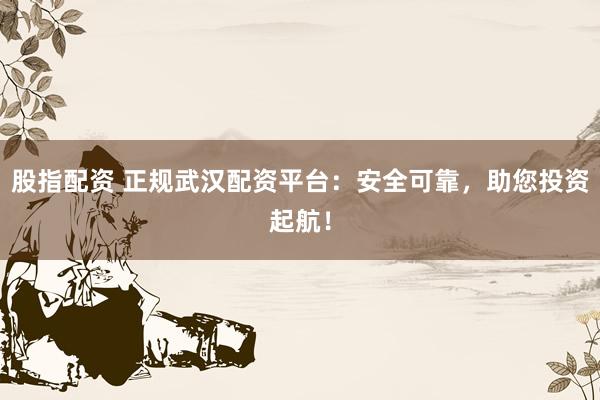股指配资 正规武汉配资平台：安全可靠，助您投资起航！