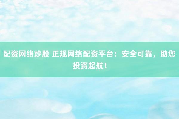 配资网络炒股 正规网络配资平台：安全可靠，助您投资起航！