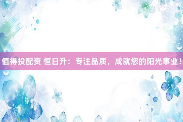 值得投配资 恒日升：专注品质，成就您的阳光事业！