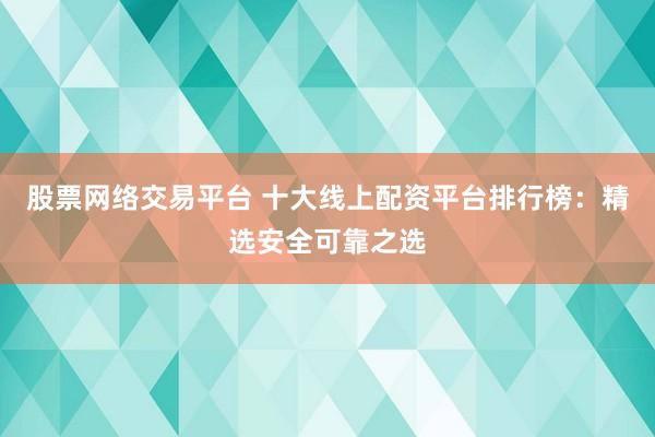 股票网络交易平台 十大线上配资平台排行榜：精选安全可靠之选