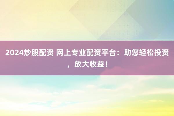 2024炒股配资 网上专业配资平台：助您轻松投资，放大收益！