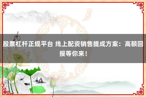 股票杠杆正规平台 线上配资销售提成方案：高额回报等你来！