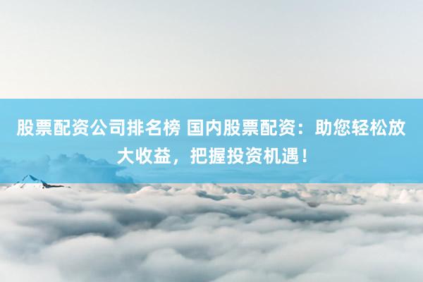 股票配资公司排名榜 国内股票配资：助您轻松放大收益，把握投资机遇！
