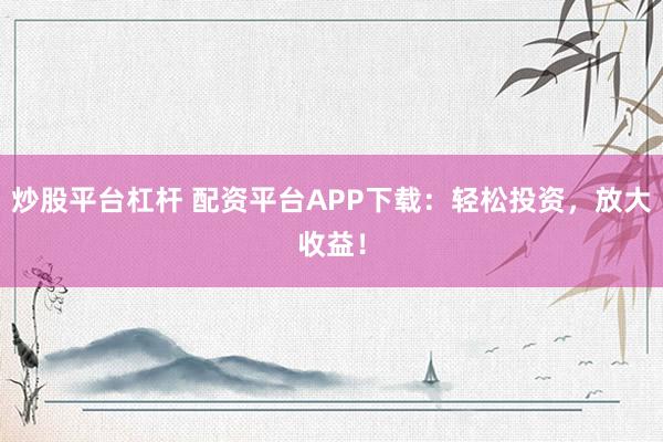 炒股平台杠杆 配资平台APP下载：轻松投资，放大收益！