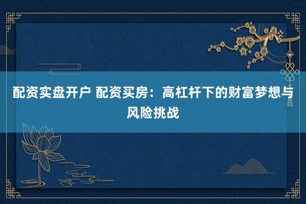 配资实盘开户 配资买房：高杠杆下的财富梦想与风险挑战
