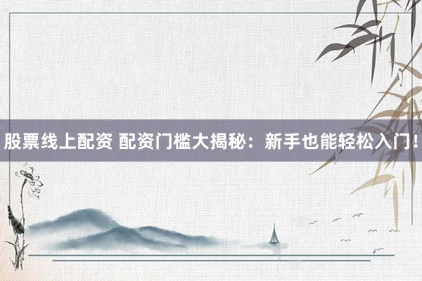股票线上配资 配资门槛大揭秘：新手也能轻松入门！