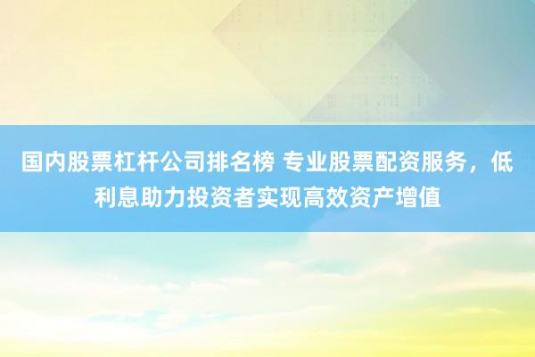 国内股票杠杆公司排名榜 专业股票配资服务，低利息助力投资者实现高效资产增值