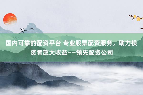 国内可靠的配资平台 专业股票配资服务，助力投资者放大收益——领先配资公司