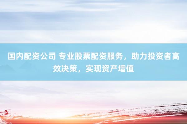 国内配资公司 专业股票配资服务，助力投资者高效决策，实现资产增值