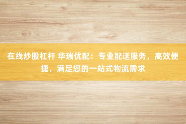 在线炒股杠杆 华瑞优配：专业配送服务，高效便捷，满足您的一站式物流需求