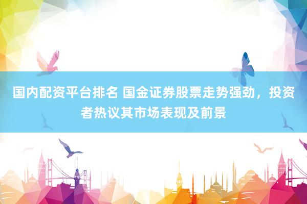 国内配资平台排名 国金证券股票走势强劲，投资者热议其市场表现及前景