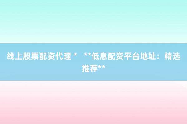 线上股票配资代理 *   **低息配资平台地址：精选推荐**