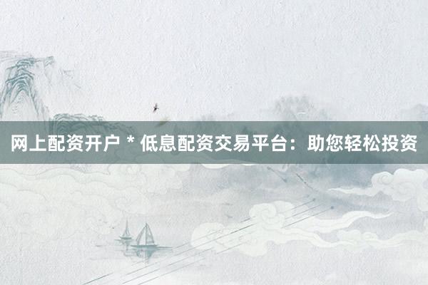网上配资开户 * 低息配资交易平台：助您轻松投资