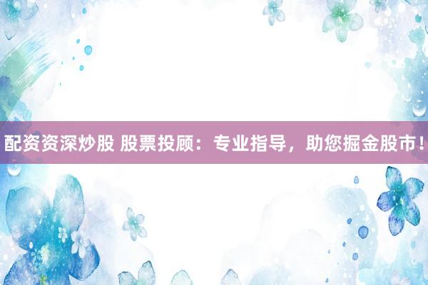 配资资深炒股 股票投顾：专业指导，助您掘金股市！
