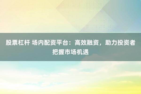 股票杠杆 场内配资平台：高效融资，助力投资者把握市场机遇