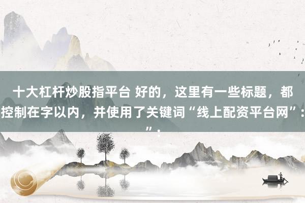 十大杠杆炒股指平台 好的，这里有一些标题，都控制在字以内，并使用了关键词“线上配资平台网”：