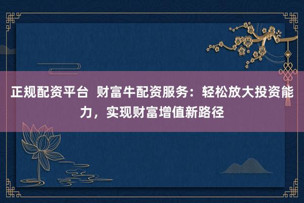 正规配资平台  财富牛配资服务：轻松放大投资能力，实现财富增值新路径