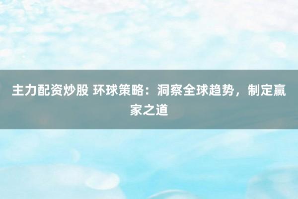 主力配资炒股 环球策略：洞察全球趋势，制定赢家之道