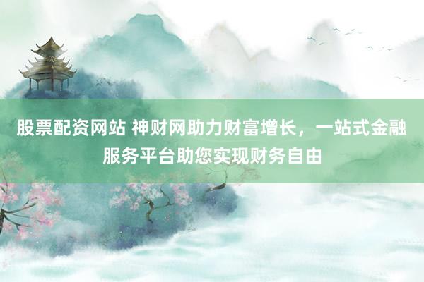 股票配资网站 神财网助力财富增长，一站式金融服务平台助您实现财务自由