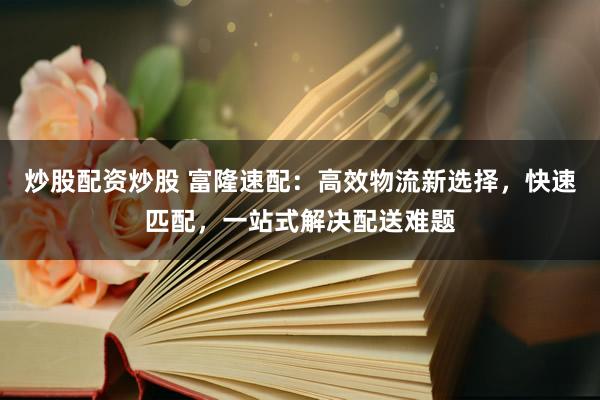 炒股配资炒股 富隆速配：高效物流新选择，快速匹配，一站式解决配送难题