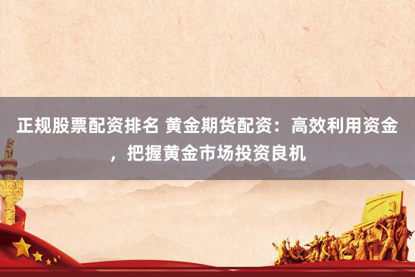 正规股票配资排名 黄金期货配资：高效利用资金，把握黄金市场投资良机