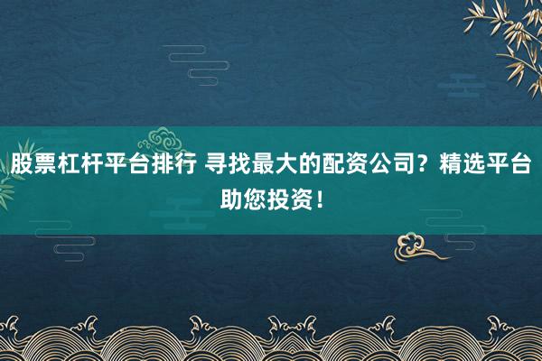 股票杠杆平台排行 寻找最大的配资公司？精选平台助您投资！