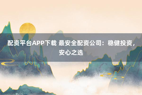 配资平台APP下载 最安全配资公司：稳健投资，安心之选