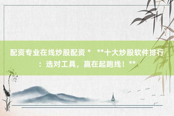 配资专业在线炒股配资 *   **十大炒股软件排行：选对工具，赢在起跑线！**