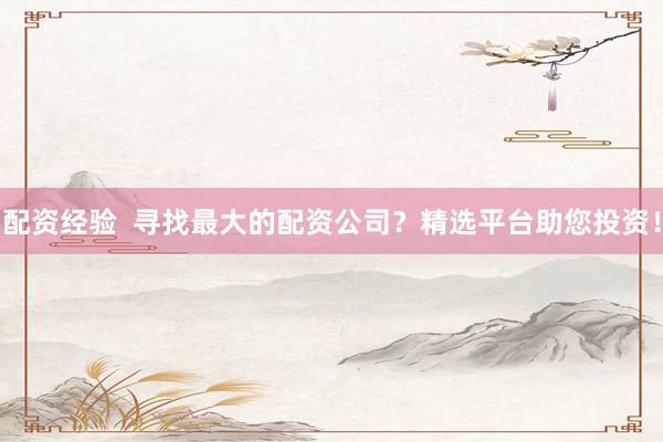 配资经验  寻找最大的配资公司？精选平台助您投资！