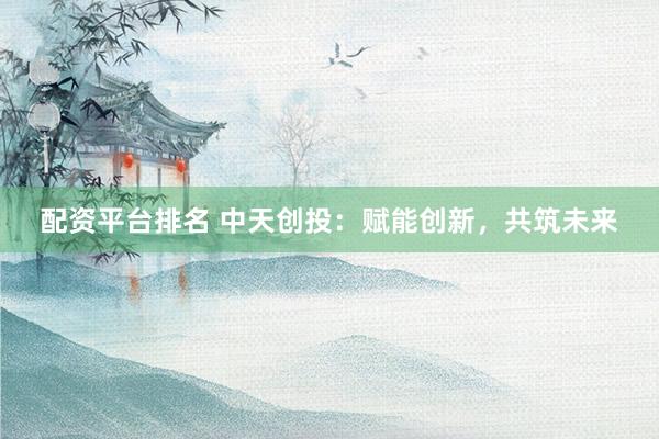 配资平台排名 中天创投：赋能创新，共筑未来
