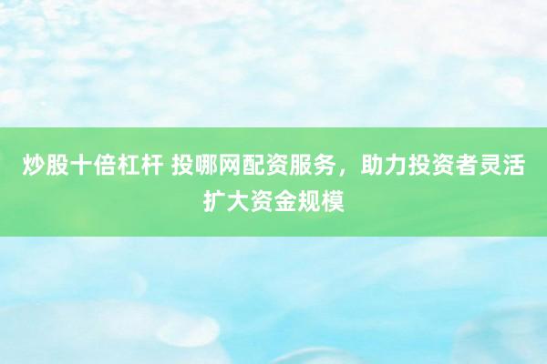 炒股十倍杠杆 投哪网配资服务，助力投资者灵活扩大资金规模