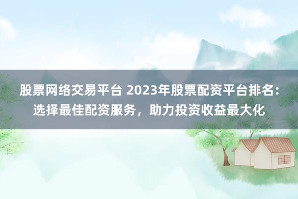 股票网络交易平台 2023年股票配资平台排名：选择最佳配资服务，助力投资收益最大化