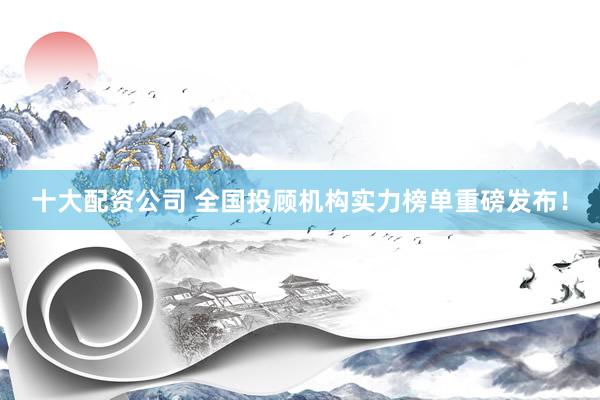 十大配资公司 全国投顾机构实力榜单重磅发布！