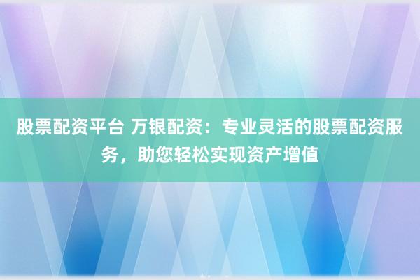 股票配资平台 万银配资：专业灵活的股票配资服务，助您轻松实现资产增值