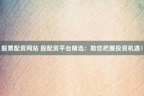 股票配资网站 股配资平台精选：助您把握投资机遇！