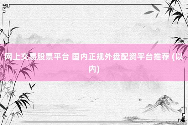 网上交易股票平台 国内正规外盘配资平台推荐 (以内)
