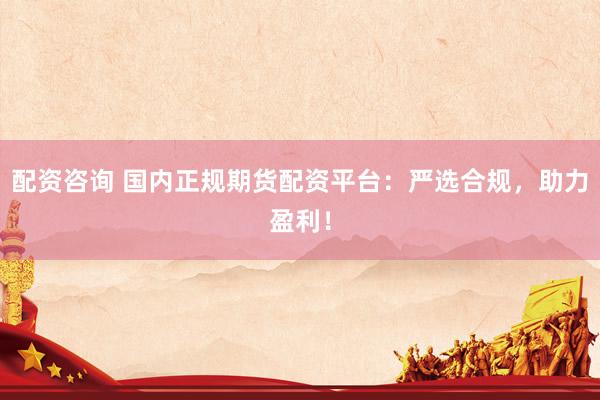 配资咨询 国内正规期货配资平台：严选合规，助力盈利！