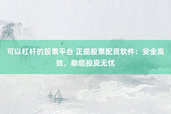 可以杠杆的股票平台 正规股票配资软件：安全高效，助您投资无忧