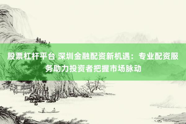 股票杠杆平台 深圳金融配资新机遇：专业配资服务助力投资者把握市场脉动