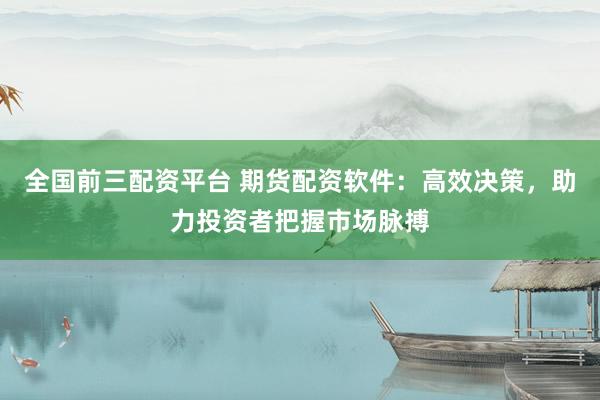 全国前三配资平台 期货配资软件：高效决策，助力投资者把握市场脉搏
