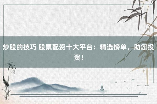 炒股的技巧 股票配资十大平台：精选榜单，助您投资！